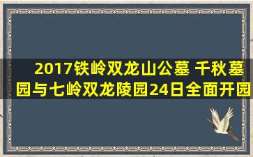2017铁岭双龙山公墓 千秋墓园与七岭双龙陵园24日全面开园